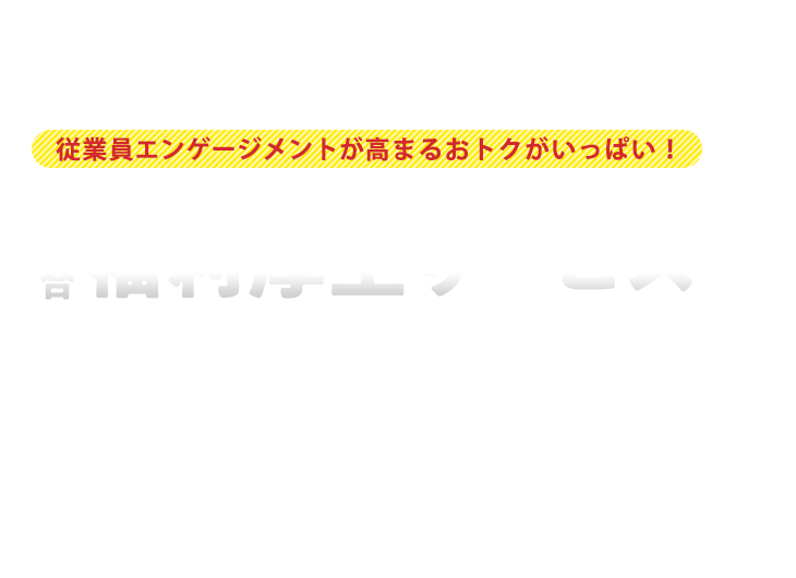 従業員エンゲージメントが高まる おトクがいっぱい！ WELFARE SERVICE